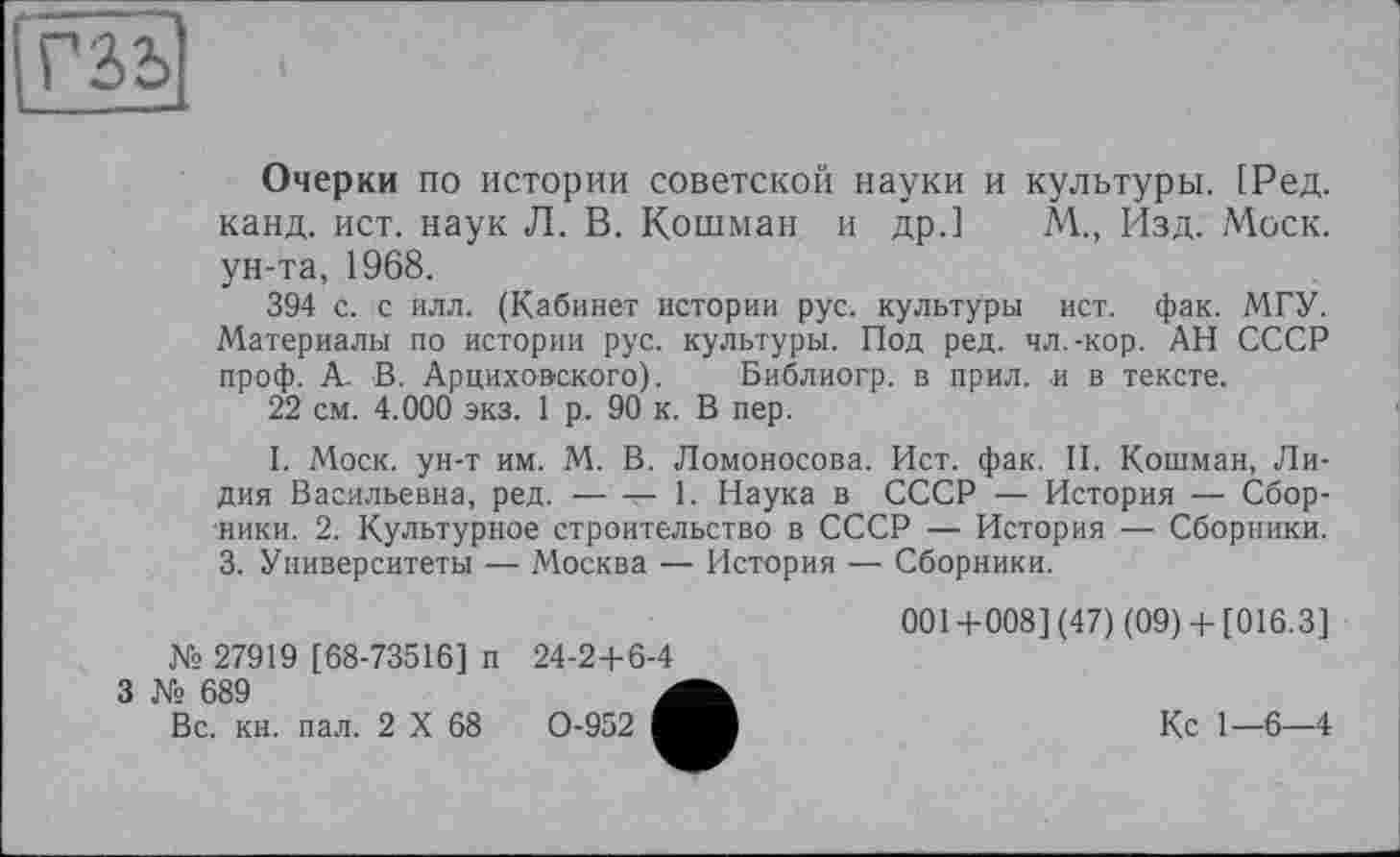 ﻿
Очерки по истории советской науки и культуры. [Ред. канд. ист. наук Л. В. Кошман и др.] М., Изд. Моск, ун-та, 1968.
394 с. с илл. (Кабинет истории рус. культуры ист. фак. МГУ. Материалы по истории рус. культуры. Под ред. чл.-кор. АН СССР проф. А. В. Арциховского). Библиогр. в прил. и в тексте.
22 см. 4.000 экз. 1 р. 90 к. В пер.
I. Моск, ун-т им. М. В. Ломоносова. Ист. фак. II. Кошман, Лидия Васильевна, ред.-----1. Наука в СССР — История — Сбор-
ники. 2. Культурное строительство в СССР — История — Сборники. 3. Университеты — Москва — История — Сборники.
№ 27919 [68-73516] и 24-2+6-4
3 № 689	Л
Вс. кн. пал. 2 X 68	0-952 ■
001+008] (47) (09)+ [016.3]
Кс 1—6—4